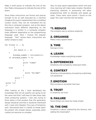Make a brief pause to indicate the end of the line. Make a long pause to indicate the end of the poem. 
Since these instructions are formal and precise enough to be as well executed by a machine (imagine this poem implemented into a modified cuckoo clock), they can be translated line by line into a computer program. Just as the above instruction looks different depending on the language it is written in, a computer program looks different depending on the programming language used. Here I choose the popular language ``Perl’’ whose basic instructions are rather simple to read: 
for $lines (1 .. 8) 
{ 
for $word (1 .. 2) 
{ 
$random_number = int(rand(2)); 
if ($random_number == 0) 
{ 
print “tumba” 
} 
else 
{ 
print “ba-umpf” 
} 
print “ “ 
} 
print “n” 
}” 
After looking at this I have developed the knowledge that not all systems are going to be the same and that I will have to take these step when producing systems. I also was trying to think about a final product that the generative design would be and how it would be interacted with. I read John Maeda’s The Laws of Simplicity and I discovered that it is better to break down the project into simpler pieces, especially when coding can become so complex. 
Also, to have good organisation which will save time, learning will make tasks simpler, therefore practicing sketches in processing will allow programming skills to develop and speed up tasks. These were some points I found on the page ‘Ten Laws’ and the rest are below. 
“1. REDUCE 
The simplest way to achieve simplicity 
2. ORGANISE 
Makes many appear fewer 
3. TIME 
Savings in time 
4. LEARN 
Knowledge makes everything simpler 
5. DIFFERENCES 
Simplicity and complexity need each other 
6. CONTEXT 
What lies in the periphery of simplicity is definitely not peripheral 
7. EMOTION 
More emotions are better than less 
8. TRUST 
In simplicity we trust 
9. FAILURE 
Some things can never be made simple 
10. THE ONE 
Simplicity is about subtracting the obvious, and adding the meaningful”  