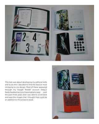 This task was about developing my editorial skills and to do this I decided to find the best or most intriguing to me design. Most of these appeared through my Google Reader account (http:// feeds.feedburner.com/massinghamcraig) over the past three years and I was able to scroll back and save the images that I thought that could be an addition to this projects book.  