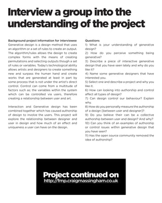 Interview a group into the understanding of the project 
Background project information for interviewee 
Generative design is a design method that uses an algorithm or a set of rules to create an output. The algorithm/rules allows the design to create complex forms with the means of creating permutations and selecting outputs though a set of rules or variables. Today’s technological ability allows artists and designers to create something new and surpass the human hand and create works that are generated at least in part by some process that is not under the artist’s direct control. Control can come from a multitude of factors such as; the variables within the system which can be controlled via users, therefore creating a relationship between user and art. 
Interaction and Generative design has been combined together which has caused authorship of design to involve the users. This project will explore the relationship between designer and user in design and how much of an effect and uniqueness a user can have on the design. 
Questions 
1) What is your understanding of generative design? 
2) How do you perceive something being generative? 
3) Describe a piece of interactive generative design that you have seen lately and why do you like it? 
4) Name some generative designers that have interested you. 
5) Select one and describe a project and why you like it. 
6) How can looking into authorship and control affect all types of design? 
7) Can design control our behaviour? Explain why. 
8) How do you personally measure the authorship of a design [between user and designer]? 
9) Do you believe their can be a collective authorship between user and design? And why? 
10) Can you think of an examples of authorship or control issues within generative design that you have seen? 
11) Has the open source community removed the idea of authorship? 
Project continued on 
http://fmp.craigmassingham.co.uk  