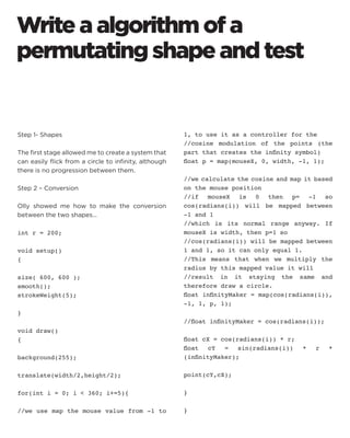 Write a algorithm of a permutating shape and test 
Step 1- Shapes 
The first stage allowed me to create a system that can easily flick from a circle to infinity, although there is no progression between them. 
Step 2 – Conversion 
Olly showed me how to make the conversion between the two shapes… 
int r = 200; 
void setup() 
{ 
size( 600, 600 ); 
smooth(); 
strokeWeight(5); 
} 
void draw() 
{ 
background(255); 
translate(width/2,height/2); 
for(int i = 0; i  360; i+=5){ 
//we use map the mouse value from -1 to 1, to use it as a controller for the 
//cosine modulation of the points (the part that creates the infinity symbol) 
float p = map(mouseX, 0, width, -1, 1); 
//we calculate the cosine and map it based on the mouse position 
//if mouseX is 0 then p= -1 so cos(radians(i)) will be mapped between -1 and 1 
//which is its normal range anyway. If mouseX is width, then p=1 so 
//cos(radians(i)) will be mapped between 1 and 1, so it can only equal 1. 
//This means that when we multiply the radius by this mapped value it will 
//result in it staying the same and therefore draw a circle. 
float infinityMaker = map(cos(radians(i)), -1, 1, p, 1); 
//float infinityMaker = cos(radians(i)); 
float cX = cos(radians(i)) * r; 
float cY = sin(radians(i)) * r * (infinityMaker); 
point(cY,cX); 
} 
}  