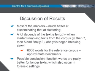 Discussion of Results
Most of the markers – much better at
discriminating that at clustering;
A lot depends of the text’s length– when I
started removing texts from the corpus (9, then 7,
then 5 and finally 3), analysis began breaking
down;
        6000 words for the reference corpus –
        approximate benchmark.
Possible conclusion: function words are really
better for longer texts, which also occur in
forensic settings.
 