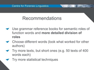 Recommendations

Use grammar reference books for semantic roles of
function words and more detailed division of
roles
Choose different words (look what worked for other
authors)
Try more texts, but short ones (e.g. 50 texts of 400
words each)
Try more statistical techniques
 