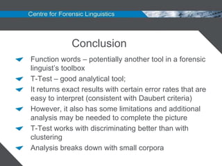 Conclusion
Function words – potentially another tool in a forensic
linguist‟s toolbox
T-Test – good analytical tool;
It returns exact results with certain error rates that are
easy to interpret (consistent with Daubert criteria)
However, it also has some limitations and additional
analysis may be needed to complete the picture
T-Test works with discriminating better than with
clustering
Analysis breaks down with small corpora
 