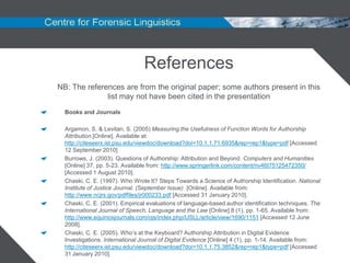 References
NB: The references are from the original paper; some authors present in this
              list may not have been cited in the presentation
  Books and Journals

  Argamon, S. & Levitan, S. (2005) Measuring the Usefulness of Function Words for Authorship
  Attribution [Online]. Available at:
  http://citeseerx.ist.psu.edu/viewdoc/download?doi=10.1.1.71.6935&rep=rep1&type=pdf [Accessed
  12 September 2010]
  Burrows, J. (2003). Questions of Authorship: Attribution and Beyond. Computers and Humanities
  [Online] 37, pp. 5-23. Available from: http://www.springerlink.com/content/nv46t75125472350/
  [Accessed 1 August 2010].
  Chaski, C. E. (1997). Who Wrote It? Steps Towards a Science of Authorship Identification. National
  Institute of Justice Journal. (September Issue) [Online]. Available from:
  http://www.ncjrs.gov/pdffiles/jr000233.pdf [Accessed 31 January 2010].
  Chaski, C. E. (2001). Empirical evaluations of language-based author identification techniques. The
  International Journal of Speech, Language and the Law [Online] 8 (1), pp. 1-65. Available from:
  http://www.equinoxjournals.com/ojs/index.php/IJSLL/article/view/1690/1151 [Accessed 12 June
  2008].
  Chaski, C. E. (2005). Who‟s at the Keyboard? Authorship Attribution in Digital Evidence
  Investigations. International Journal of Digital Evidence [Online] 4 (1), pp. 1-14. Available from:
  http://citeseerx.ist.psu.edu/viewdoc/download?doi=10.1.1.75.3852&rep=rep1&type=pdf [Accessed
  31 January 2010].
 