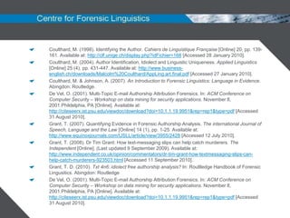 Coulthard, M. (1998). Identifying the Author. Cahiers de Linguistique Française [Online] 20, pp. 139-
161. Available at: http://clf.unige.ch/display.php?idFichier=168 [Accessed 28 January 2010].
Coulthard, M. (2004). Author Identification, Idiolect and Linguistic Uniqueness. Applied Linguistics
[Online] 25 (4), pp. 431-447. Available at: http://www.business-
english.ch/downloads/Malcolm%20Coulthard/AppLing.art.final.pdf [Accessed 27 January 2010].
Coulthard, M. & Johnson, A. (2007). An Introduction to Forensic Linguistics: Language in Evidence.
Abingdon: Routledge.
De Vel, O. (2001). Multi-Topic E-mail Authorship Attribution Forensics. In: ACM Conference on
Computer Security – Workshop on data mining for security applications. November 8,
2001.Phildelphia, PA [Online]. Available at:
http://citeseerx.ist.psu.edu/viewdoc/download?doi=10.1.1.19.9951&rep=rep1&type=pdf [Accessed
31 August 2010].
Grant, T. (2007). Quantifying Evidence in Forensic Authorship Analysis. The international Journal of
Speech, Language and the Law [Online] 14 (1), pp. 1-25. Available at:
http://www.equinoxjournals.com/IJSLL/article/view/3955/2428 [Accessed 12 July 2010].
Grant, T. (2008). Dr Tim Grant: How text-messaging slips can help catch murderers. The
Independent [Online]. (Last updated 9 September 2009). Available at:
http://www.independent.co.uk/opinion/commentators/dr-tim-grant-how-textmessaging-slips-can-
help-catch-murderers-923503.html [Accessed 11 September 2010].
Grant, T. D. (2010). Txt 4n6: idiolect free authorship analysis? In: Roultledge Handbook of Forensic
Lingusitics. Abingdon: Routledge
De Vel, O. (2001). Multi-Topic E-mail Authorship Attribution Forensics. In: ACM Conference on
Computer Security – Workshop on data mining for security applications. November 8,
2001.Phildelphia, PA [Online]. Available at:
http://citeseerx.ist.psu.edu/viewdoc/download?doi=10.1.1.19.9951&rep=rep1&type=pdf [Accessed
31 August 2010].
 