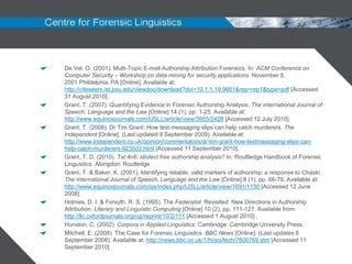De Vel, O. (2001). Multi-Topic E-mail Authorship Attribution Forensics. In: ACM Conference on
Computer Security – Workshop on data mining for security applications. November 8,
2001.Phildelphia, PA [Online]. Available at:
http://citeseerx.ist.psu.edu/viewdoc/download?doi=10.1.1.19.9951&rep=rep1&type=pdf [Accessed
31 August 2010].
Grant, T. (2007). Quantifying Evidence in Forensic Authorship Analysis. The international Journal of
Speech, Language and the Law [Online] 14 (1), pp. 1-25. Available at:
http://www.equinoxjournals.com/IJSLL/article/view/3955/2428 [Accessed 12 July 2010].
Grant, T. (2008). Dr Tim Grant: How text-messaging slips can help catch murderers. The
Independent [Online]. (Last updated 9 September 2009). Available at:
http://www.independent.co.uk/opinion/commentators/dr-tim-grant-how-textmessaging-slips-can-
help-catch-murderers-923503.html [Accessed 11 September 2010].
Grant, T. D. (2010). Txt 4n6: idiolect free authorship analysis? In: Roultledge Handbook of Forensic
Lingusitics. Abingdon: Routledge
Grant, T. & Baker, K. (2001). Identifying reliable, valid markers of authorship: a response to Chaski.
The International Journal of Speech, Language and the Law [Online] 8 (1), pp. 66-79. Available at:
http://www.equinoxjournals.com/ojs/index.php/IJSLL/article/view/1691/1150 [Accessed 12 June
2008].
Holmes, D. I. & Forsyth, R. S. (1995). The Federalist Revisited: New Directions in Authorship
Attribution. Literary and Linguistic Computing [Online] 10 (2), pp. 111-127. Available from:
http://llc.oxfordjournals.org/cgi/reprint/10/2/111 [Accessed 1 August 2010] .
Hunston, C. (2002). Corpora in Applied Linguistics. Cambridge: Cambridge University Press.
Mitchell, E. (2008). The Case for Forensic Linguisitcs. BBC News [Online]. (Last updates 8
September 2008). Available at: http://news.bbc.co.uk/1/hi/sci/tech/7600769.stm [Accessed 11
September 2010]
 