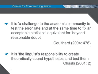 It is „a challenge to the academic community to
test the error rate and at the same time to fix an
acceptable statistical equivalent for „beyond
reasonable doubt‟
                            Coulthard (2004: 476)

It is „the linguist‟s responsibility to create
theoretically sound hypotheses‟ and test them
                                    Chaski (2001: 2)
.
 