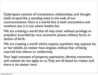 Cyberspace consists of transactions, relationships, and thought
     itself, arrayed like a standing wave in the web of our
     communications. Ours is a world that is both everywhere and
     nowhere, but it is not where bodies live.
     We are creating a world that all may enter without privilege or
     prejudice accorded by race, economic power, military force, or
     station of birth.
     We are creating a world where anyone, anywhere may express his
     or her beliefs, no matter how singular, without fear of being
     coerced into silence or conformity.
     Your legal concepts of property, expression, identity, movement,
     and context do not apply to us. They are all based on matter, and
     there is no matter here.

Tuesday, March 26, 13
 