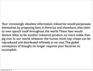 Your increasingly obsolete information industries would perpetuate
  themselves by proposing laws, in America and elsewhere, that claim
  to own speech itself throughout the world. These laws would
  declare ideas to be another industrial product, no more noble than
  pig iron. In our world, whatever the human mind may create can be
  reproduced and distributed inﬁnitely at no cost. The global
  conveyance of thought no longer requires your factories to
  accomplish.




Tuesday, March 26, 13
 