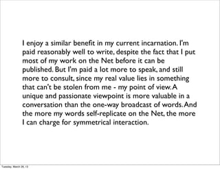 I enjoy a similar beneﬁt in my current incarnation. I'm
                paid reasonably well to write, despite the fact that I put
                most of my work on the Net before it can be
                published. But I'm paid a lot more to speak, and still
                more to consult, since my real value lies in something
                that can't be stolen from me - my point of view. A
                unique and passionate viewpoint is more valuable in a
                conversation than the one-way broadcast of words. And
                the more my words self-replicate on the Net, the more
                I can charge for symmetrical interaction.




Tuesday, March 26, 13
 