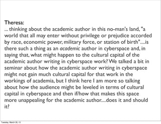 Theresa:
   ... thinking about the academic author in this no-man's land, "a
   world that all may enter without privilege or prejudice accorded
   by race, economic power, military force, or station of birth"....is
   there such a thing as an academic author in cyberspace and, in
   saying that, what might happen to the cultural capital of the
   academic author writing in cyberspace work? We talked a bit in
   seminar about how the academic author writing in cyberspace
   might not gain much cultural capital for that work in the
   workings of academia, but I think here I am more so talking
   about how the audience might be leveled in terms of cultural
   capital in cyberspace and then if/how that makes this space
   more unappealing for the academic author....does it and should
   it?

Tuesday, March 26, 13
 