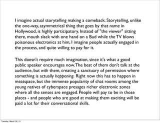 I imagine actual storytelling making a comeback. Storytelling, unlike
              the one-way, asymmetrical thing that goes by that name in
              Hollywood, is highly participatory. Instead of "the viewer" sitting
              there, mouth slack with one hand on a Bud while the TV blows
              poisonous electronics at him, I imagine people actually engaged in
              the process, and quite willing to pay for it.

              This doesn't require much imagination, since it's what a good
              public speaker encourages now. The best of them don't talk at the
              audience, but with them, creating a sanctuary of permission where
              something is actually happening. Right now this has to happen in
              meatspace, but the immense popularity of chat rooms among the
              young natives of cyberspace presages richer electronic zones
              where all the senses are engaged. People will pay to be in those
              places - and people who are good at making them exciting will be
              paid a lot for their conversational skills.


Tuesday, March 26, 13
 