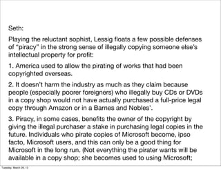 Seth:
     Playing the reluctant sophist, Lessig ﬂoats a few possible defenses
     of “piracy” in the strong sense of illegally copying someone else’s
     intellectual property for proﬁt:
     1. America used to allow the pirating of works that had been
     copyrighted overseas.
     2. It doesn’t harm the industry as much as they claim because
     people (especially poorer foreigners) who illegally buy CDs or DVDs
     in a copy shop would not have actually purchased a full-price legal
     copy through Amazon or in a Barnes and Nobles’.
     3. Piracy, in some cases, beneﬁts the owner of the copyright by
     giving the illegal purchaser a stake in purchasing legal copies in the
     future. Individuals who pirate copies of Microsoft become, ipso
     facto, Microsoft users, and this can only be a good thing for
     Microsoft in the long run. (Not everything the pirater wants will be
     available in a copy shop; she becomes used to using Microsoft;
Tuesday, March 26, 13
 