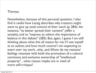 Theresa:

            Nonetheless, because of this personal question, I also
            ﬁnd it useful how Lessig describes why creators might
            want to give up total control of their work (p. 284)--for
            instance, "to better spread their content" (offer a
            sample), and to "express to others the importance of
            balance in this debate" (285). But, again, I guess I am still
            thinking about what this all means for me if I see myself
            as an author, and how much control I am expecting to
            exert over my work...why...and if/how do my reasons/
            feelings resonate with both the promotion of a cultural
            commons and exclusive ownership of "intellectual
            property"....what reason maybe are in need of
            more self-critique?
Tuesday, March 26, 13
 