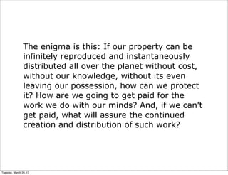 The enigma is this: If our property can be
                infinitely reproduced and instantaneously
                distributed all over the planet without cost,
                without our knowledge, without its even
                leaving our possession, how can we protect
                it? How are we going to get paid for the
                work we do with our minds? And, if we can't
                get paid, what will assure the continued
                creation and distribution of such work?




Tuesday, March 26, 13
 