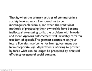 That is, when the primary articles of commerce in a
                society look so much like speech as to be
                indistinguishable from it, and when the traditional
                methods of protecting their ownership have become
                ineffectual, attempting to ﬁx the problem with broader
                and more vigorous enforcement will inevitably threaten
                freedom of speech. The greatest constraint on your
                future liberties may come not from government but
                from corporate legal departments laboring to protect
                by force what can no longer be protected by practical
                efﬁciency or general social consent.



Tuesday, March 26, 13
 