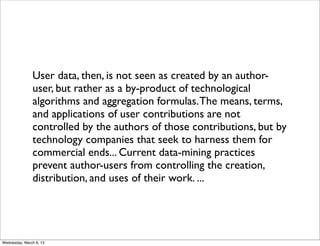 User data, then, is not seen as created by an author-
               user, but rather as a by-product of technological
               algorithms and aggregation formulas. The means, terms,
               and applications of user contributions are not
               controlled by the authors of those contributions, but by
               technology companies that seek to harness them for
               commercial ends... Current data-mining practices
               prevent author-users from controlling the creation,
               distribution, and uses of their work. ...




Wednesday, March 6, 13
 