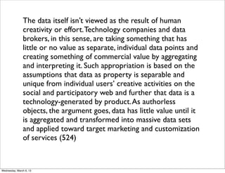 The data itself isn’t viewed as the result of human
               creativity or effort. Technology companies and data
               brokers, in this sense, are taking something that has
               little or no value as separate, individual data points and
               creating something of commercial value by aggregating
               and interpreting it. Such appropriation is based on the
               assumptions that data as property is separable and
               unique from individual users’ creative activities on the
               social and participatory web and further that data is a
               technology-generated by product. As authorless
               objects, the argument goes, data has little value until it
               is aggregated and transformed into massive data sets
               and applied toward target marketing and customization
               of services (524)


Wednesday, March 6, 13
 