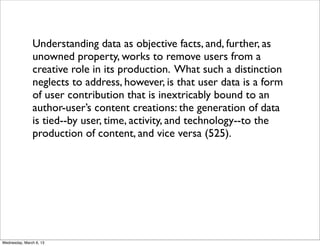 Understanding data as objective facts, and, further, as
               unowned property, works to remove users from a
               creative role in its production. What such a distinction
               neglects to address, however, is that user data is a form
               of user contribution that is inextricably bound to an
               author-user’s content creations: the generation of data
               is tied--by user, time, activity, and technology--to the
               production of content, and vice versa (525).




Wednesday, March 6, 13
 