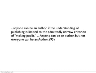 ...anyone can be an author, if the understanding of
                  publishing is limited to the admittedly narrow criterion
                  of “making public.” ... Anyone can be an author, but not
                  everyone can be an Author. (93)




Wednesday, March 6, 13
 
