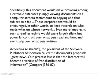 Speciﬁcally, this document would make browsing among
                electronic databases (simply viewing documents on a
                computer screen) tantamount to copying and thus
                subject to a fee ... Those corporations would be
                encouraged, in other words, to keep records on who
                reads what on whose network... Even more important,
                such a reading regime would exert largely silent but
                powerful controls over what gets read and how, and,
                eventually, over what gets written.

                According to the WSJ, the president of the Software
                Publishers Association called the document’s proposals
                “great news. Our greatest fear is that the Internet will
                become a vehicle of free distribution of
                information” (Cooper) (386-87)

Sunday, February 24, 13
 