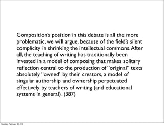 Composition’s position in this debate is all the more
                problematic, we will argue, because of the ﬁeld’s silent
                complicity in shrinking the intellectual commons. After
                all, the teaching of writing has traditionally been
                invested in a model of composing that makes solitary
                reﬂection central to the production of “original” texts
                absolutely “owned’ by their creators, a model of
                singular authorship and ownership perpetuated
                effectively by teachers of writing (and educational
                systems in general). (387)




Sunday, February 24, 13
 