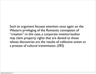 Such an argument focuses attention once again on the
                Western privileging of the Romantic conception of
                “creation”: in this case, a corporate inventor/author
                may claim property rights that are denied to those
                whose discoveries are the results of collective action or
                a process of cultural transmission. (393)




Sunday, February 24, 13
 