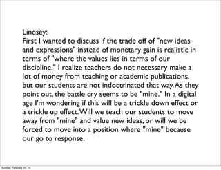 Lindsey:
                First I wanted to discuss if the trade off of "new ideas
                and expressions" instead of monetary gain is realistic in
                terms of "where the values lies in terms of our
                discipline." I realize teachers do not necessary make a
                lot of money from teaching or academic publications,
                but our students are not indoctrinated that way. As they
                point out, the battle cry seems to be "mine." In a digital
                age I'm wondering if this will be a trickle down effect or
                a trickle up effect. Will we teach our students to move
                away from "mine" and value new ideas, or will we be
                forced to move into a position where "mine" because
                our go to response.


Sunday, February 24, 13
 