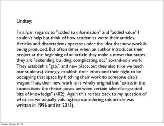 Lindsey:

                Finally, in regards to "added to information" and "added value" I
                couldn't help but think of how academics write their articles.
                Articles and dissertations operate under the idea that new work is
                being produced. But often times when an author introduces their
                project at the beginning of an article they make a move that states
                they are "extending, building, complicating, etc" so-and-so's work.
                They establish a "gap," and new place, but they also (like we teach
                our students) strongly establish their ethos and their right to be
                occupying that space by hitching their work to someone else's
                wagon. Thus, their new work isn't wholly original but "exists in the
                connections the rhetor poses between certain taken-for-granted
                bits of knowledge" (402). Again this relates back to my question of
                what are we actually valuing.(esp considering this article was
                written in 1996 and its 2013). 


Sunday, February 24, 13
 