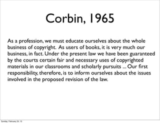 Corbin, 1965
       As a profession, we must educate ourselves about the whole
       business of copyright. As users of books, it is very much our
       business, in fact. Under the present law we have been guaranteed
       by the courts certain fair and necessary uses of copyrighted
       materials in our classrooms and scholarly pursuits ... Our ﬁrst
       responsibility, therefore, is to inform ourselves about the issues
       involved in the proposed revision of the law.




Sunday, February 24, 13
 