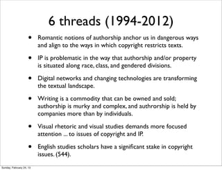 6 threads (1994-2012)
                    •     Romantic notions of authorship anchor us in dangerous ways
                          and align to the ways in which copyright restricts texts.

                    •     IP is problematic in the way that authorship and/or property
                          is situated along race, class, and gendered divisions.

                    •     Digital networks and changing technologies are transforming
                          the textual landscape.

                    •     Writing is a commodity that can be owned and sold;
                          authorship is murky and complex, and authrorship is held by
                          companies more than by individuals.

                    •     Visual rhetoric and visual studies demands more focused
                          attention ... to issues of copyright and IP.

                    •     English studies scholars have a signiﬁcant stake in copyright
                          issues. (544).
Sunday, February 24, 13
 