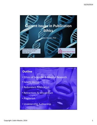 10/29/2014
Copyright: Zubin Master, 2014 1
Current Issues in Publication
Ethics
Zubin Master, PhD
MedicReS Congress on Good
Medical Research, NY, NY
October 16, 2014
1
2
Outline
• Ethics of Scientific & Medical Research
• Retractions & Misconduct
• Undeserving Authorship
• Salami Slicing
• Redundant Publication
• Plagiarism
© Zubin Master, 2014
 