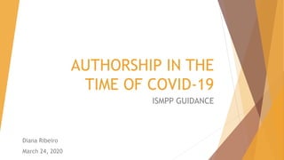 AUTHORSHIP IN THE
TIME OF COVID-19
ISMPP GUIDANCE
Diana Ribeiro
March 24, 2020
 