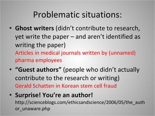 Problematic situations: Ghost writers  (didn’t contribute to research, yet write the paper – and aren’t identified as writing the paper) Articles in medical journals written by (unnamed) pharma employees “ Guest authors”  (people who didn’t actually contribute to the research or writing) Gerald Schatten in Korean stem cell fraud Surprise! You’re an author! http://scienceblogs.com/ethicsandscience/2006/05/the_author_unaware.php 