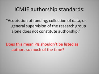 ICMJE authorship standards: “Acquisition of funding, collection of data, or general supervision of the research group alone does not constitute authorship.” Does this mean PIs shouldn’t be listed as authors so much of the time? 