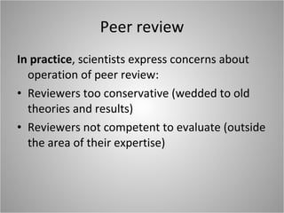 Peer review In practice , scientists express concerns about operation of peer review: Reviewers too conservative (wedded to old theories and results) Reviewers not competent to evaluate (outside the area of their expertise) 