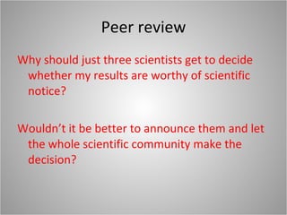 Peer review Why should just three scientists get to decide whether my results are worthy of scientific notice? Wouldn’t it be better to announce them and let the whole scientific community make the decision? 