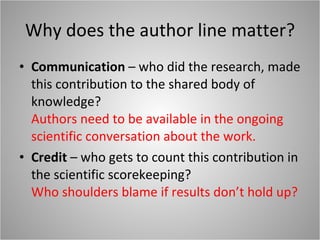 Why does the author line matter? Communication  – who did the research, made this contribution to the shared body of knowledge? Authors need to be available in the ongoing scientific conversation about the work. Credit  – who gets to count this contribution in the scientific scorekeeping? Who shoulders blame if results don’t hold up? 