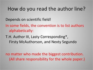 How do you read the author line? Depends on scientific field! In some fields, the convention is to list authors alphabetically: T.H. Author III, Lasty Corresponding*,  Firsty McAuthorson, and Nexty Segundo no matter who made the biggest contribution. (All share responsibility for the whole paper.) 