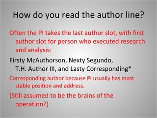 How do you read the author line? Often the PI takes the last author slot, with first author slot for person who executed research and analysis: Firsty McAuthorson, Nexty Segundo,  T.H. Author III, and Lasty Corresponding* Corresponding author because PI usually has most stable position and address. (Still assumed to be the brains of the operation?) 
