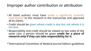 Improper author contribution or attribution
• All listed authors must have made a significant scientific
contribution to the research in the manuscript and approved
all its claims.
• Credit should be given where credit is due but not where it is
not due.
• Responsibility and credit should be viewed as two sides of the
same coin; a person should be given credit for a piece of
research only if they can take responsibility for it.
International Committee of Medical Journal Editors guidelines
 