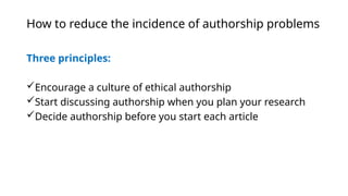 How to reduce the incidence of authorship problems
Three principles:
Encourage a culture of ethical authorship
Start discussing authorship when you plan your research
Decide authorship before you start each article
 