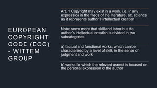EUROPEAN
COPYRIGHT
CODE (ECC)
- WITTEM
GROUP
Art. 1 Copyright may exist in a work, i.e. in any
expression in the fileds of the literature, art, science
as it represents author’s intellectual creation
Note: some more that skill and labor but the
author’s intellectual creation is divided in two
subcategories
a) factual and functional works, which can be
characterized by a level of skill, in the sense of
judgment and work
b) works for which the relevant aspect is focused on
the personal expression of the author
 