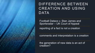 DIFFERENCE BETWEEN
CREATION AND USING
DATA
Football Dataco v. Stan James and
Sportsradar – UK Court of Appeal
reporting of a fact is not a creation
comments and interpretation is a creation
the generation of new data is an act of
creation?
 