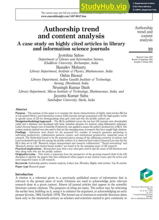 Authorship trend
and content analysis
A case study on highly cited articles in library
and information science journals
Jyotshna Sahoo
Department of Library and Information Science,
Khallikote University, Berhampur, India
Basudev Mohanty
Library Department, Institute of Physics, Bhubaneswar, India
Oshin Biswal
Library Department, Indira Gandhi Institute of Technology,
Sarang, Dhenkanal, India
Nrusingh Kumar Dash
Library Department, Silicon Institute of Technology, Bhubaneswar, India, and
Jayanta Kumar Sahu
Sambalpur University, Burla, India
Abstract
Purpose – The purpose of this paper is to examine the classic characteristics of highly cited articles (HCAs)
of top-ranked library and information science (LIS) journals and get acquainted with the high-quality works
in specific areas of LIS for distinguishing what gets cited and who the prolific authors are.
Design/methodology/approach – The HCAs published across the top four LIS journals were downloaded,
coded and a database was developed with basic metadata elements for analysis using bibliometric indicators.
Lotka’s Inverse Square Law of Scientific Productivity was applied to assess the author’s productivity of HCA. The
content analysis method was also used to find out the emerging areas of research that have sought high citations.
Findings – Inferences were drawn for the proposed five number of research questions pertaining to
individual productivity, collaboration patterns country and institutional productivity, impactful areas of
research. The Netherland found to be the potential player among all the affiliating countries of authors and
Loet Leydesdorff tops the list among the prolific authors. It is observed that Lotka’s Classical Law also fits the
HCA data set in LIS. “Research impact measurement and research collaboration,” “Social networking” and
“Research metrics and citation-based studies” are found to be the emerging areas of LIS research.
Practical implications – Researchers may find a way what gets cited in specific areas of LIS literature and
why along with who are the prolific authors.
Originality/value – This study is important from the perspective of the growing research field of the LIS
discipline to identify the papers that have influenced others papers as per citation count, spot the active and
more impactful topics in LIS research.
Keywords Authorship pattern, Content analysis, Lotka’s law, H5-index, Highly cited articles, Top 25 articles
Paper type Research paper
Introduction
A citation is a reference given to a previously published source of information that is
relevant to the present piece of work. Citations are used to acknowledge prior relevant
research done in a given context. Almost all journal articles that appear in the scientific
literature contain citations. The purposes of citing are many. The author may be criticizing
the earlier item, building on it, using it to enhance his argument, or acknowledging an early
pioneer (Cronin, 1984; Garfield, 1979). The formal use of citations in scientiﬁc literature dates
back only to the nineteenth century as scholars and scientists started to give continuity to
Performance Measurement and
Metrics
Vol. 21 No. 1, 2020
pp. 33-51
© Emerald Publishing Limited
1467-8047
DOI 10.1108/PMM-06-2019-0021
Received 2 June 2019
Revised 18 September 2019
Accepted 3 October 2019
The current issue and full text archive of this journal is available on Emerald Insight at:
www.emeraldinsight.com/1467-8047.htm
33
Authorship
trend and
content
analysis
 