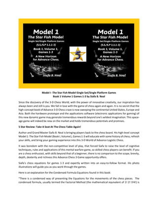 Model I -The Star Fish Model-Single Set/Single Platform Games
Book 1 Volume 1 Games 1-3 by Siafa B. Neal
Since the discovery of the 3-D Chess World, with the power of innovative creativity, our inspiration has
always been and still is you. We fall in love with the game of chess again and again. It is no secret that the
high-concept book of Advance 3-D Chess craze is now sweeping the continental United States, Europe and
Asia. Both the hardware prototype and the applications software (electronic applications for gaming) of
this new dynamic game may generate tremendous rewards beyond one’s wildest imagination. This space-
age game will indeed be new on the market and holds tremendous potentials and promises.
5 Star Review: Take A Seat At The Chess Table Again!
Author and Grand Master Siafa B. Neal is bringing players back to the chess board. His high-level concept
Model 1: The Star Fish Model (Book I, Volume1, Games 1-3 will educate with some history of chess, refresh
your skills, and bring your gaming experience into this 3-D World of Advance Logistic Chess.
It was boredom with the non-competitive level of play, that forced Siafa to raise the level of cognitive
techniques, rules and applications of this mental warfare game, so skilled chess players can benefit. If you
are a chess enthusiast, with skills beyond that of a beginner, there is no comparison to the scope, brevity,
depth, dexterity and richness this Advance Chess 3 Game opportunity offers.
Siafa’s chess equations for games 1-3 and expertly written into an easy-to-follow format. His photo
illustrations will guide you as you work through the games.
Here is an explanation for the Condensed Formula Equations found in this book:
“There is a condensed way of presenting the Equations for the movements of the chess pieces. The
condensed formula, usually termed the Factorial Method (the mathematical equivalent of 1! 2! 3!4!) is
 
