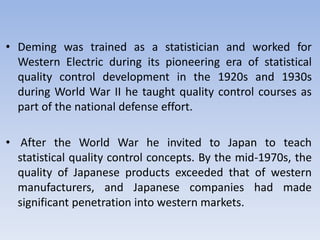• Deming was trained as a statistician and worked for
Western Electric during its pioneering era of statistical
quality control development in the 1920s and 1930s
during World War ІІ he taught quality control courses as
part of the national defense effort.
• After the World War he invited to Japan to teach
statistical quality control concepts. By the mid-1970s, the
quality of Japanese products exceeded that of western
manufacturers, and Japanese companies had made
significant penetration into western markets.
 