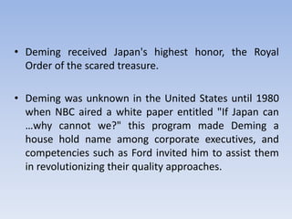 • Deming received Japan's highest honor, the Royal
Order of the scared treasure.
• Deming was unknown in the United States until 1980
when NBC aired a white paper entitled "If Japan can
…why cannot we?" this program made Deming a
house hold name among corporate executives, and
competencies such as Ford invited him to assist them
in revolutionizing their quality approaches.
 