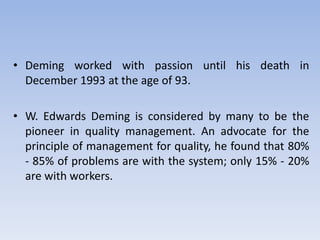 • Deming worked with passion until his death in
December 1993 at the age of 93.
• W. Edwards Deming is considered by many to be the
pioneer in quality management. An advocate for the
principle of management for quality, he found that 80%
- 85% of problems are with the system; only 15% - 20%
are with workers.
 