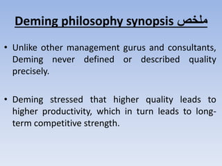 ‫ملخص‬Deming philosophy synopsis
• Unlike other management gurus and consultants,
Deming never defined or described quality
precisely.
• Deming stressed that higher quality leads to
higher productivity, which in turn leads to long-
term competitive strength.
 